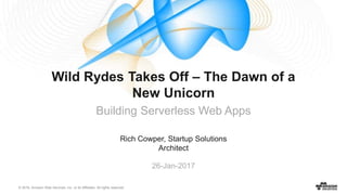 © 2016, Amazon Web Services, Inc. or its Affiliates. All rights reserved.
Rich Cowper, Startup Solutions
Architect
26-Jan-2017
Wild Rydes Takes Off – The Dawn of a
New Unicorn
Building Serverless Web Apps
 