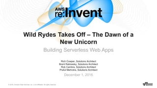 © 2016, Amazon Web Services, Inc. or its Affiliates. All rights reserved.
Rich Cowper, Solutions Architect
Brent Rabowsky, Solutions Architect
Rob Cambra, Solutions Architect
Praful Mehrotra, Solutions Architect
December 1, 2016
Wild Rydes Takes Off – The Dawn of a
New Unicorn
Building Serverless Web Apps
 