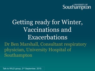 Getting ready for Winter,
Vaccinations and
Exacerbations
Dr Ben Marshall, Consultant respiratory
physician, University Hospital of
Southampton
Talk to WILD group, 2nd September, 2015
 