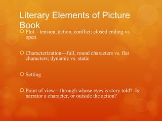 Literary Elements of Picture Book Plot—tension, action, conflict; closed ending vs. open Characterization—full, round characters vs. flat characters; dynamic vs. static Setting Point of view—through whose eyes is story told?  Is narrator a character, or outside the action? 