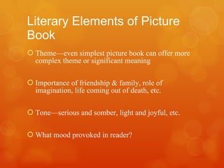 Literary Elements of Picture Book Theme—even simplest picture book can offer more complex theme or significant meaning Importance of friendship & family, role of imagination, life coming out of death, etc. Tone—serious and somber, light and joyful, etc. What mood provoked in reader? 