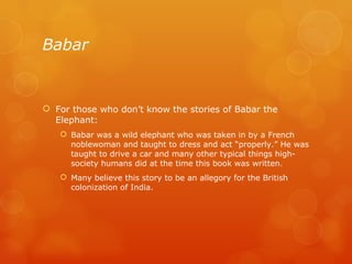 Babar For those who don’t know the stories of Babar the Elephant:  Babar was a wild elephant who was taken in by a French noblewoman and taught to dress and act “properly.” He was taught to drive a car and many other typical things high-society humans did at the time this book was written. Many believe this story to be an allegory for the British colonization of India. 