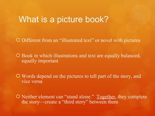 What is a picture book? Different from an “illustrated text” or novel with pictures Book in which illustrations and text are equally balanced, equally important Words depend on the pictures to tell part of the story, and vice versa Neither element can “stand alone.”  Together , they complete the story—create a “third story” between them 