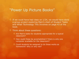 “ Power Up Picture Books” If we could have had class on 1/24, we would have done a group project exploring Main’s chart of Student Tasks and What Technology This Involves on page 43 of the book. Think about these questions:  Are Main’s tasks for students appropriate for a typical classroom? How could these be accomplished if there is only one computer available for the classroom?  Could students be assigned to do these works as homework? Why or why not? 