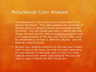 Picturebook Color Analysis The Assignment: You will be given a table titled “Color Around the World.”  This table explains the meanings of several colors to various cultures and societies around the world.  You will choose one color in  Where the Wild Things Are  and use this table as  a starting point  to write a 2-3 page analysis of the way your chosen color could be interpreted by at least 3 different cultures.  Use the table as a starting point.   Be sure your analysis explores (a) the way your chosen color is used in the book, (b) what the color represents (in your opinion) in the book, and (c) how 3 or more cultures around the world could interpret the way the color is used in  Where the Wild Things Are .   