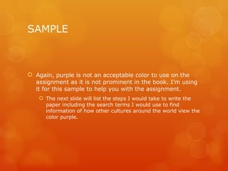 SAMPLE Again, purple is not an acceptable color to use on the assignment as it is not prominent in the book. I’m using it for this sample to help you with the assignment. The next slide will list the steps I would take to write the paper including the search terms I would use to find information of how other cultures around the world view the color purple. 