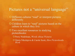 Pictures not a “universal language” Different cultures “read” or interpret pictures differently Children learn to “read” pictures based on the culture in which they live Two excellent resources in studying picturebooks: Perry Nodelman,  Words About Pictures Maria Nikolajeva & Carole Scott,  How Picturebooks Work 