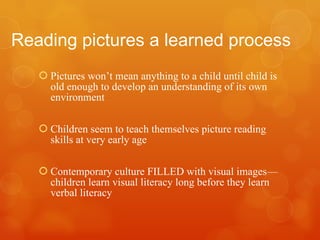 Reading pictures a learned process Pictures won’t mean anything to a child until child is old enough to develop an understanding of its own environment Children seem to teach themselves picture reading skills at very early age Contemporary culture FILLED with visual images—children learn visual literacy long before they learn verbal literacy 
