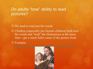 Do adults “lose” ability to read pictures? We tend to read just the words Children (especially pre-literate children) both hear the words and “read” the illustrations at the same time—get a much fuller sense of the picture book Example:  http://www.youtube.com/watch?v=tkteNuJepzU 