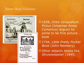 Picture Book Milestones 1658,  Orbis Sensualium Pictus  (Johannes Amos Comenius) argued by some to be first picture book 1744,  Little Pretty Pocket Book  (John Newbery) Other didactic books like  Struwwelpeter  (1845) 