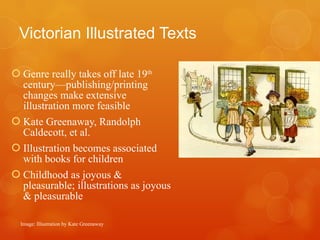 Victorian Illustrated Texts   Genre really takes off late 19 th  century—publishing/printing changes make extensive illustration more feasible Kate Greenaway, Randolph Caldecott, et al. Illustration becomes associated with books for children Childhood as joyous & pleasurable; illustrations as joyous & pleasurable Image: Illustration by Kate Greenaway 
