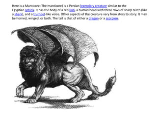 Here is a Manticore: The manticore) is a Persian legendary creature similar to the
Egyptian sphinx. It has the body of a red lion, a human head with three rows of sharp teeth (like
a shark), and a trumpet-like voice. Other aspects of the creature vary from story to story. It may
be horned, winged, or both. The tail is that of either a dragon or a scorpion.
 