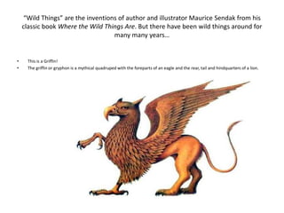 “Wild Things” are the inventions of author and illustrator Maurice Sendak from his
    classic book Where the Wild Things Are. But there have been wild things around for
                                   many many years…


•    This is a Griffin!
•    The griffin or gryphon is a mythical quadruped with the foreparts of an eagle and the rear, tail and hindquarters of a lion.
 