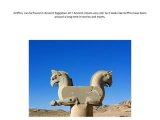 Griffins can be found in Ancient Eygyptian art ! Ancient means very old. So it looks like Griffins have been
                                 around a long time in stories and myths.
 