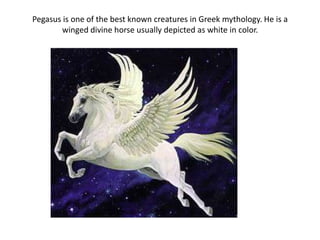 Pegasus is one of the best known creatures in Greek mythology. He is a
        winged divine horse usually depicted as white in color.
 