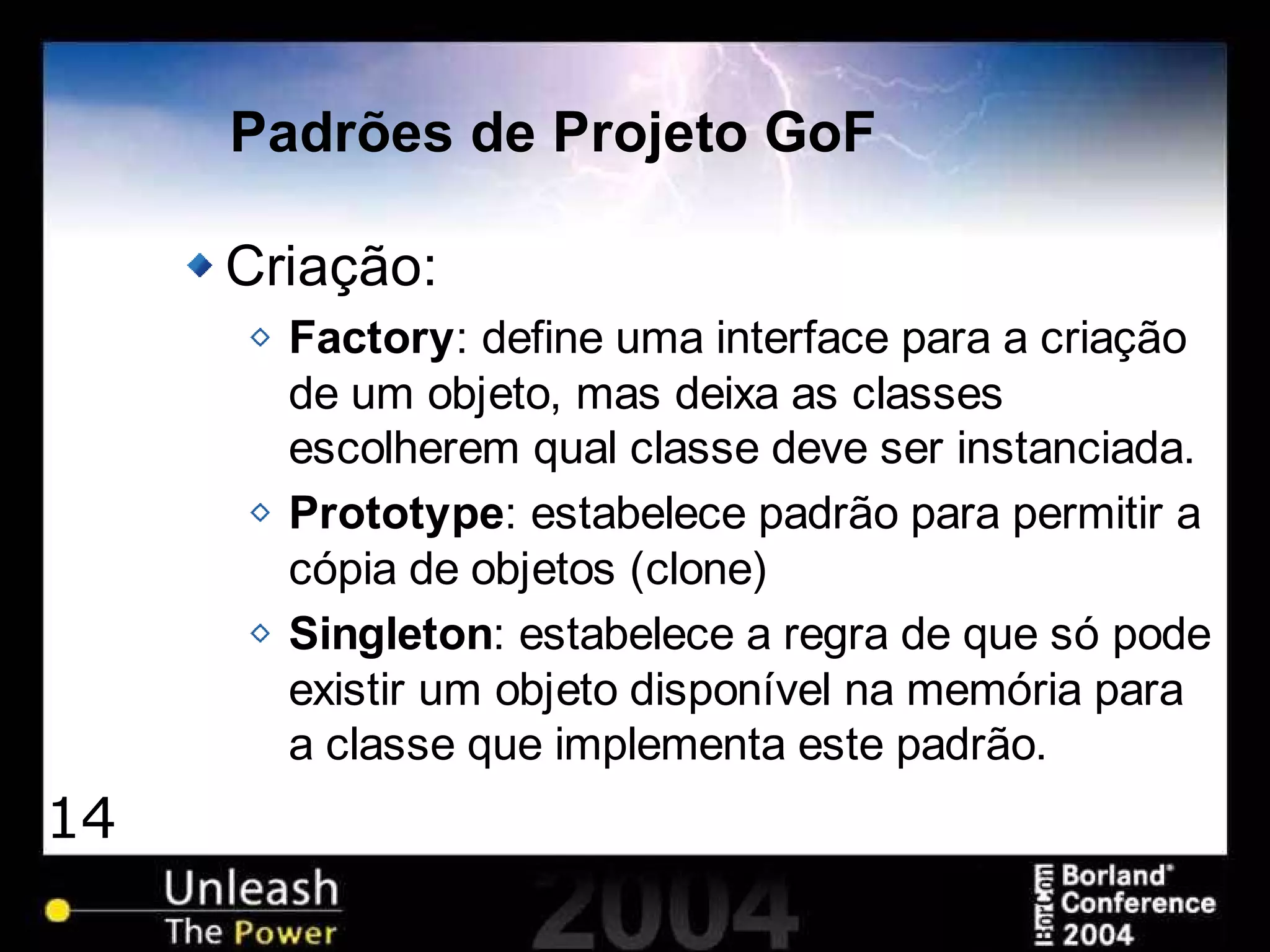 14
Padrões de Projeto GoF
Criação:
Factory: define uma interface para a criação
de um objeto, mas deixa as classes
escolherem qual classe deve ser instanciada.
Prototype: estabelece padrão para permitir a
cópia de objetos (clone)
Singleton: estabelece a regra de que só pode
existir um objeto disponível na memória para
a classe que implementa este padrão.
 