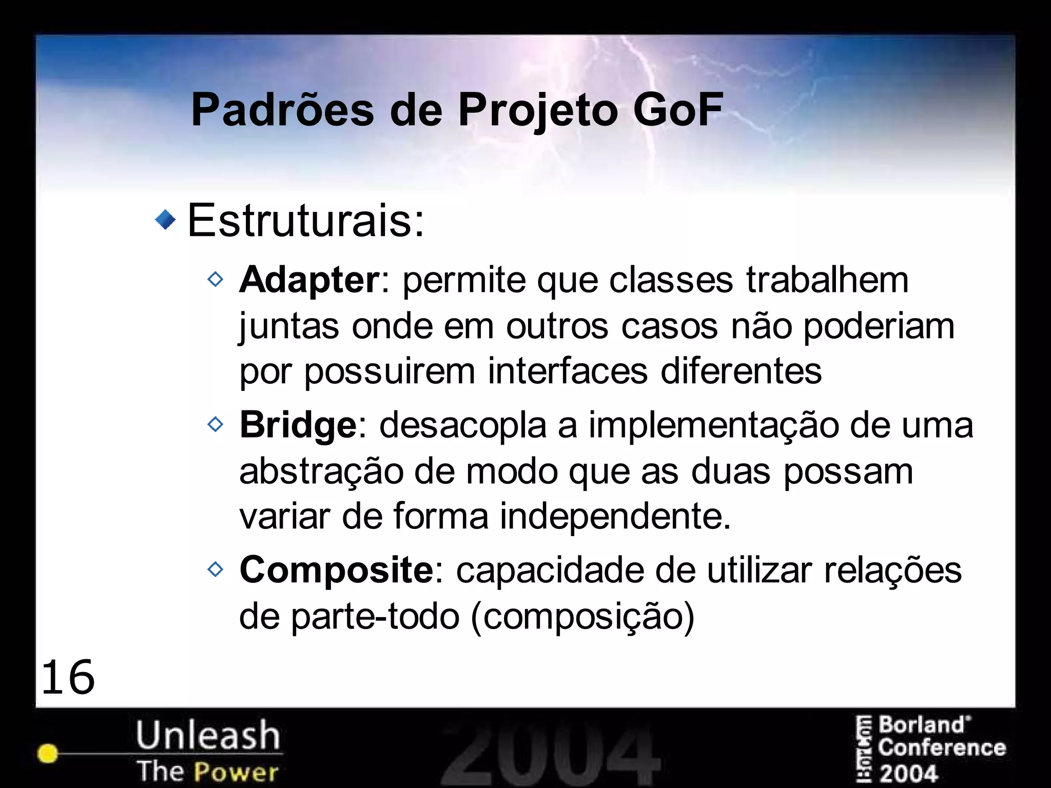 16
Padrões de Projeto GoF
Estruturais:
Adapter: permite que classes trabalhem
juntas onde em outros casos não poderiam
por possuirem interfaces diferentes
Bridge: desacopla a implementação de uma
abstração de modo que as duas possam
variar de forma independente.
Composite: capacidade de utilizar relações
de parte-todo (composição)
 