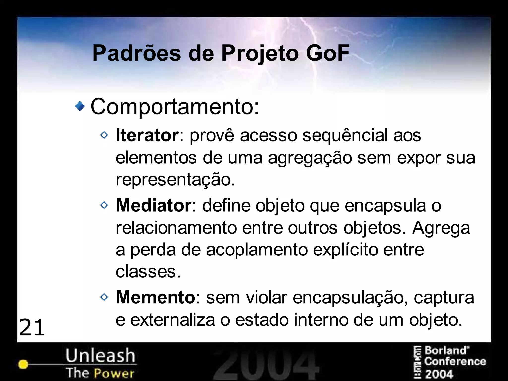 21
Padrões de Projeto GoF
Comportamento:
Iterator: provê acesso sequêncial aos
elementos de uma agregação sem expor sua
representação.
Mediator: define objeto que encapsula o
relacionamento entre outros objetos. Agrega
a perda de acoplamento explícito entre
classes.
Memento: sem violar encapsulação, captura
e externaliza o estado interno de um objeto.
 