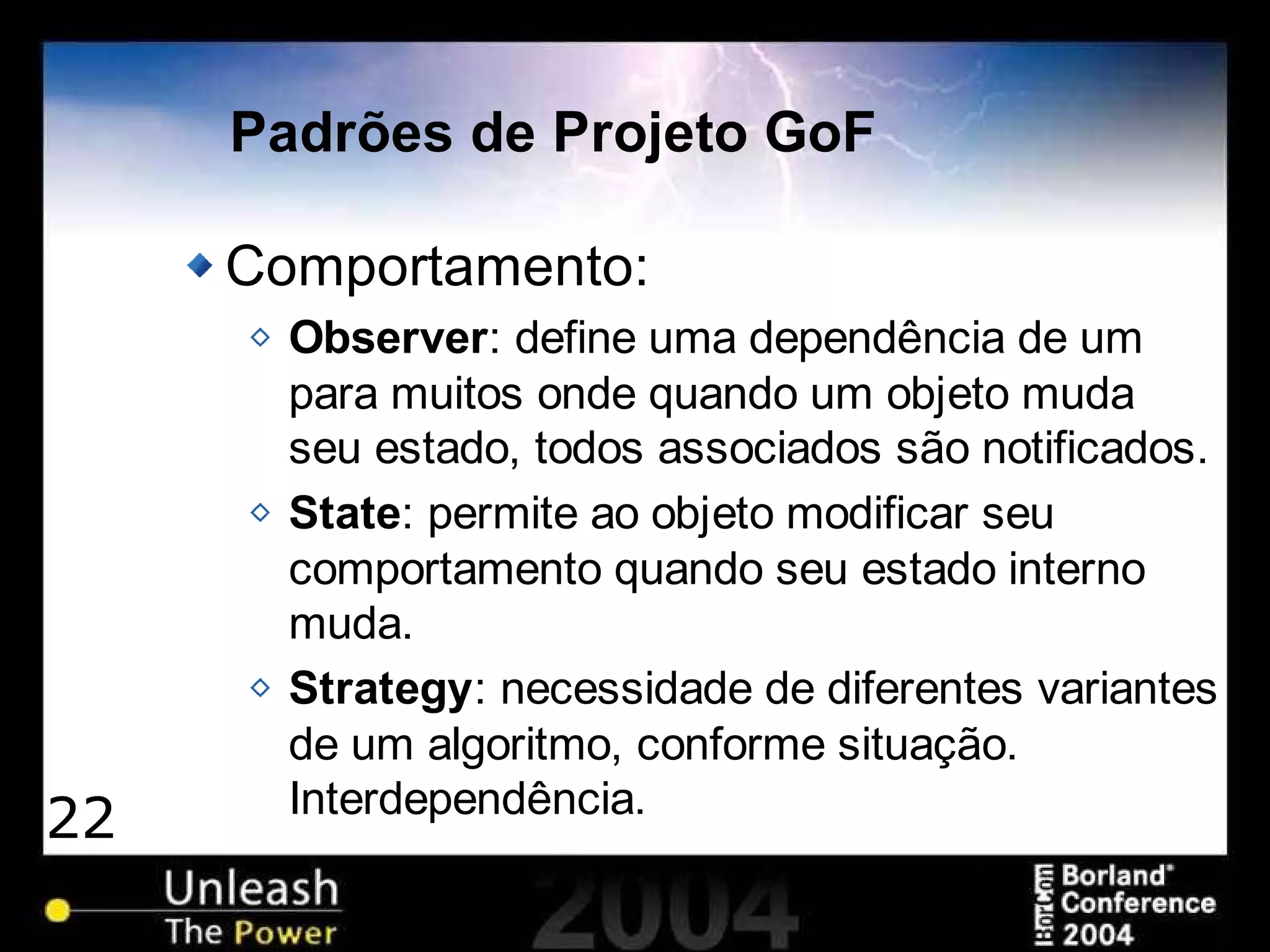 22
Padrões de Projeto GoF
Comportamento:
Observer: define uma dependência de um
para muitos onde quando um objeto muda
seu estado, todos associados são notificados.
State: permite ao objeto modificar seu
comportamento quando seu estado interno
muda.
Strategy: necessidade de diferentes variantes
de um algoritmo, conforme situação.
Interdependência.
 