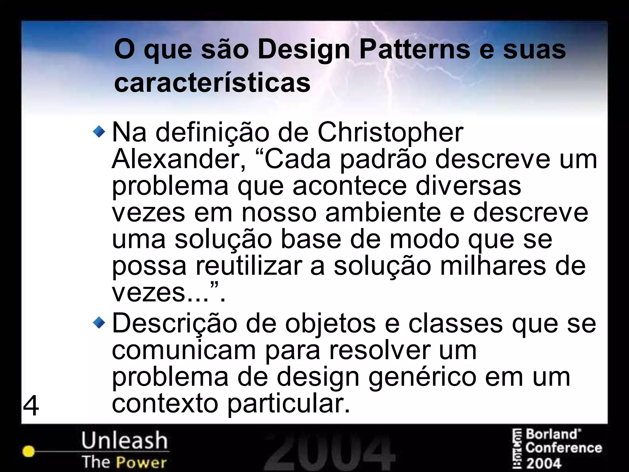 4
O que são Design Patterns e suas
características
Na definição de Christopher
Alexander, “Cada padrão descreve um
problema que acontece diversas
vezes em nosso ambiente e descreve
uma solução base de modo que se
possa reutilizar a solução milhares de
vezes...”.
Descrição de objetos e classes que se
comunicam para resolver um
problema de design genérico em um
contexto particular.
 