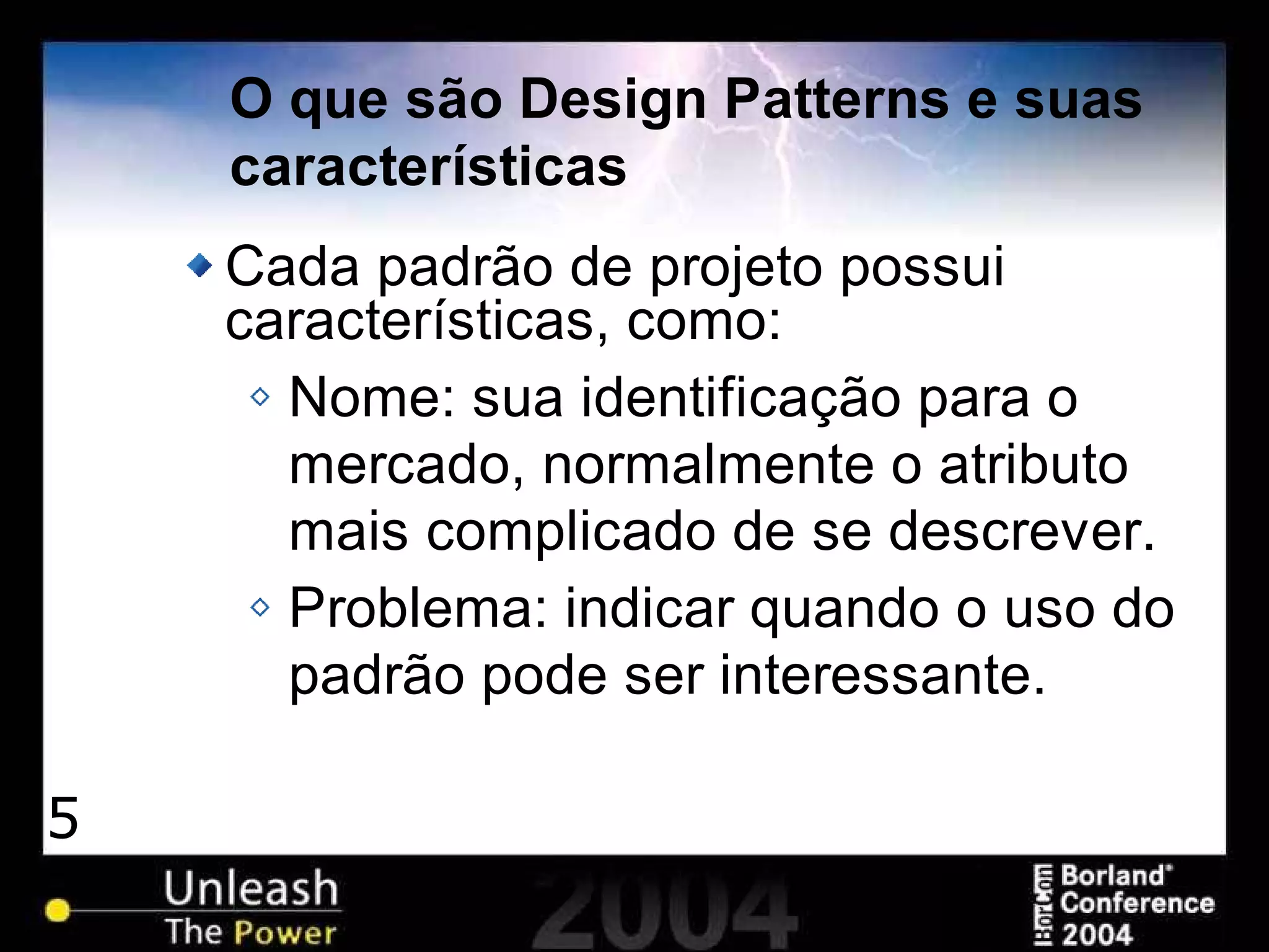 5
O que são Design Patterns e suas
características
Cada padrão de projeto possui
características, como:
Nome: sua identificação para o
mercado, normalmente o atributo
mais complicado de se descrever.
Problema: indicar quando o uso do
padrão pode ser interessante.
 