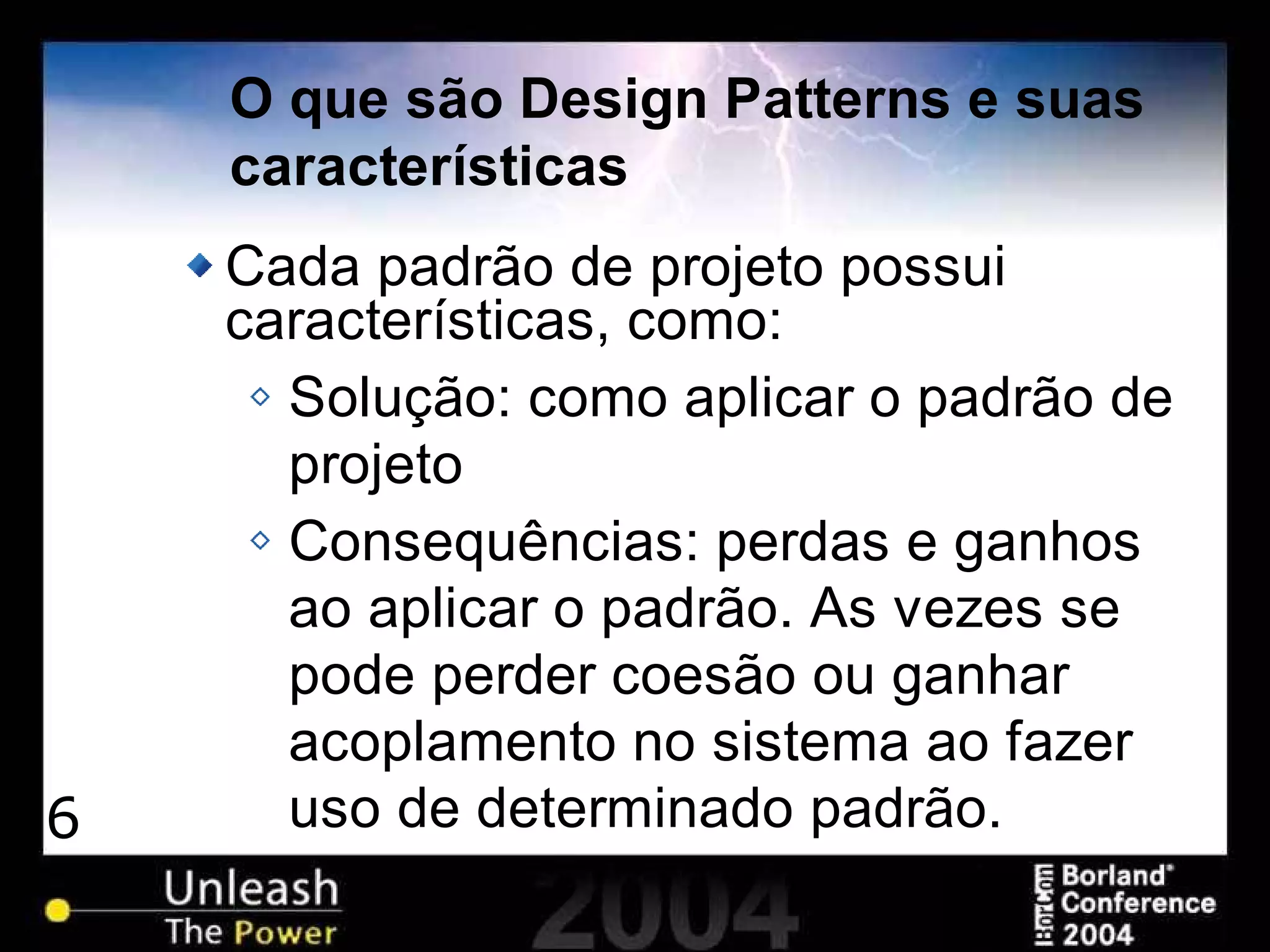 6
O que são Design Patterns e suas
características
Cada padrão de projeto possui
características, como:
Solução: como aplicar o padrão de
projeto
Consequências: perdas e ganhos
ao aplicar o padrão. As vezes se
pode perder coesão ou ganhar
acoplamento no sistema ao fazer
uso de determinado padrão.
 
