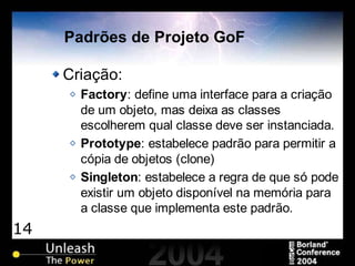 14
Padrões de Projeto GoF
Criação:
Factory: define uma interface para a criação
de um objeto, mas deixa as classes
escolherem qual classe deve ser instanciada.
Prototype: estabelece padrão para permitir a
cópia de objetos (clone)
Singleton: estabelece a regra de que só pode
existir um objeto disponível na memória para
a classe que implementa este padrão.
 