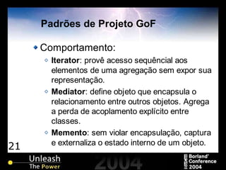 21
Padrões de Projeto GoF
Comportamento:
Iterator: provê acesso sequêncial aos
elementos de uma agregação sem expor sua
representação.
Mediator: define objeto que encapsula o
relacionamento entre outros objetos. Agrega
a perda de acoplamento explícito entre
classes.
Memento: sem violar encapsulação, captura
e externaliza o estado interno de um objeto.
 