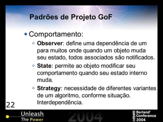 22
Padrões de Projeto GoF
Comportamento:
Observer: define uma dependência de um
para muitos onde quando um objeto muda
seu estado, todos associados são notificados.
State: permite ao objeto modificar seu
comportamento quando seu estado interno
muda.
Strategy: necessidade de diferentes variantes
de um algoritmo, conforme situação.
Interdependência.
 