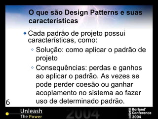 6
O que são Design Patterns e suas
características
Cada padrão de projeto possui
características, como:
Solução: como aplicar o padrão de
projeto
Consequências: perdas e ganhos
ao aplicar o padrão. As vezes se
pode perder coesão ou ganhar
acoplamento no sistema ao fazer
uso de determinado padrão.
 