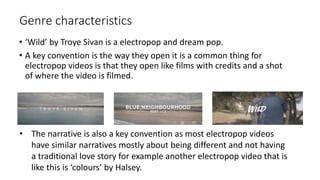 Genre characteristics
• ‘Wild’ by Troye Sivan is a electropop and dream pop.
• A key convention is the way they open it is a common thing for
electropop videos is that they open like films with credits and a shot
of where the video is filmed.
• The narrative is also a key convention as most electropop videos
have similar narratives mostly about being different and not having
a traditional love story for example another electropop video that is
like this is ‘colours’ by Halsey.
 