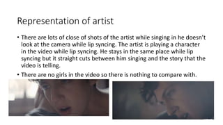 Representation of artist
• There are lots of close of shots of the artist while singing in he doesn’t
look at the camera while lip syncing. The artist is playing a character
in the video while lip syncing. He stays in the same place while lip
syncing but it straight cuts between him singing and the story that the
video is telling.
• There are no girls in the video so there is nothing to compare with.
 