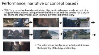 Performance, narrative or concept based?
• 'Wild' is a narrative based music video, the music video was made as part of a
trilogy of music videos telling the story of the artist and the boy he has a crush
on. There are three videos each telling a different bit of the story.
• The video shows the dad as an acholic and it shows
the beginning of the boys relationship.
 