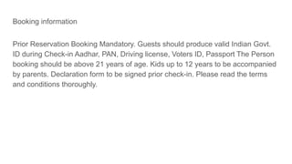 Booking information
Prior Reservation Booking Mandatory. Guests should produce valid Indian Govt.
ID during Check-in Aadhar, PAN, Driving license, Voters ID, Passport The Person
booking should be above 21 years of age. Kids up to 12 years to be accompanied
by parents. Declaration form to be signed prior check-in. Please read the terms
and conditions thoroughly.
 