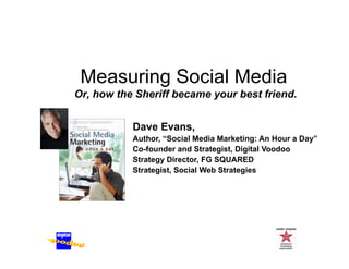 Measuring Social Media
         g
Or, how the Sheriff became your best friend.


           Dave Evans,
           Author, “Social Media Marketing: An Hour a Day”
           Co founder
           Co-founder and Strategist, Digital Voodoo
           Strategy Director, FG SQUARED
           Strategist, Social Web Strategies
 