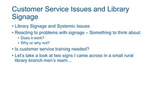 Customer Service Issues and Library
Signage
• Library Signage and Systemic Issues
• Reacting to problems with signage – Something to think about:
• Does it work?
• Why or why not?
• Is customer service training needed?
• Let’s take a look at two signs I came across in a small rural
library branch men’s room…
 