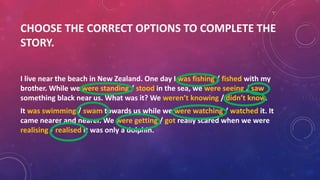 CHOOSE THE CORRECT OPTIONS TO COMPLETE THE
STORY.
I live near the beach in New Zealand. One day I was fishing / fished with my
brother. While we were standing / stood in the sea, we were seeing / saw
something black near us. What was it? We weren’t knowing / didn’t know.
It was swimming / swam towards us while we were watching / watched it. It
came nearer and nearer. We were getting / got really scared when we were
realising / realised it was only a dolphin.
 