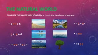 THE NATURAL WORLD
COMPLETE THE WORDS WITH VOWELS (a, e, i, o, u). Use the photos to help you.
• b _ _ c h
• _ s l _ n d
• m _ _ n t _ _ n
• r _ v _ r
• s _ _
• t r _ _
e a
i a
o u a i
i e
e a
e e
 
