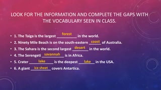 LOOK FOR THE INFORMATION AND COMPLETE THE GAPS WITH
THE VOCABULARY SEEN IN CLASS.
• 1. The Taiga is the largest __________ in the world.
• 2. Ninety Mile Beach is on the south-eastern ______ of Australia.
• 3. The Sahara is the second largest ________ in the world.
• 4. The Serengeti ___________ is in Africa.
• 5. Crater ____________ is the deepest ________ in the USA.
• 6. A giant __________ covers Antartica.
coast
desert
forest
lake lake
savannah
ice sheet
 