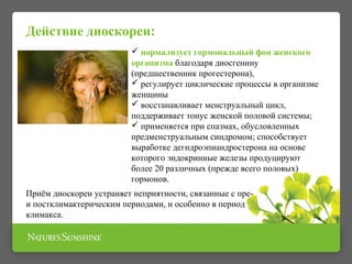 Действие диоскореи: 
 нормализует гормональный фон женского 
организма благодаря диосгенину 
(предшественник прогестерона), 
 регулирует циклические процессы в организме 
женщины 
 восстанавливает менструальный цикл, 
поддерживает тонус женской половой системы; 
 применяется при спазмах, обусловленных 
предменструальным синдромом; способствует 
выработке дегидроэпиандростерона на основе 
которого эндокринные железы продуцируют 
более 20 различных (прежде всего половых) 
гормонов. 
Приём диоскореи устраняет неприятности, связанные с пре- 
и постклимактерическим периодами, и особенно в период 
климакса. 
 