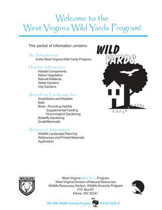 Welcome to the
West Virginia Wild Yards Program!

 This packet of information contains:

 An Introduction
     to the West Virginia Wild Yards Program

 Habitat Information:
      Habitat Components
      Native Vegetation
      Natural Wetlands
      Water Gardens
      City Gardens

 Animals to Landscape for:
      Amphibians and Reptiles
      Bats
      Birds - Providing Habitat
            Supplemental Feeding
            Hummingbird Gardening
      Butterfly Gardening
      Small Mammals

 Additional Information:
      Wildlife Landscape Planning
      References and Printed Materials
      Application




                       West Virginia Wild Yards Program
                  West Virginia Division of Natural Resources
             Wildlife Resources Section, Wildlife Diversity Program
                                  P.O. Box 67
                               Elkins, WV 26241


             WV DNR Wildlife Diversity Program-   304.637.0245--1
 