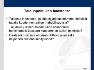 Talouspolitiikan haasteita:

• Tukeeko innovaatio- ja säätelyjärjestelmämme riittävällä
  tavalla kuudennen aallon mahdollisuuksia?
• Tajuaako julkinen sektori tukea esimerkiksi
  hankintapolitiikassaan kuudennnen aallon toimijoita?
• Osataanko satsata erityisesti PK-yritysten sekä
  neljännen sektorin kehitykseen?




                                                      ; page 11
 