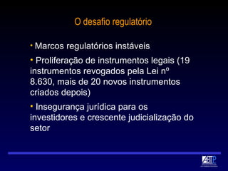 O desafio regulatório Marcos regulatórios instáveis Proliferação de instrumentos legais (19 instrumentos revogados pela Lei nº 8.630, mais de 20 novos instrumentos criados depois) Insegurança jurídica para os investidores e crescente judicialização do setor 