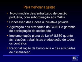Para melhorar a gestão Novo modelo descentralizado de gestão portuária, com subordinação aos CAPs Concessão das Docas à iniciativa privada Agilização das atividades do CONIT e garantia de participação da sociedade Implementação plena da Lei nº 8.630 quanto às relações trabalhistas e adaptação de todos os contratos Racionalização da burocracia e das atividades de fiscalização 