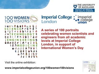 www.imperialcollegeunion.org/100women100visions
Visit the online exhibition:
A series of 100 portraits
celebrating women scientists and
engineers from all academic
levels at Imperial College
London, in support of
International Women’s Day
 