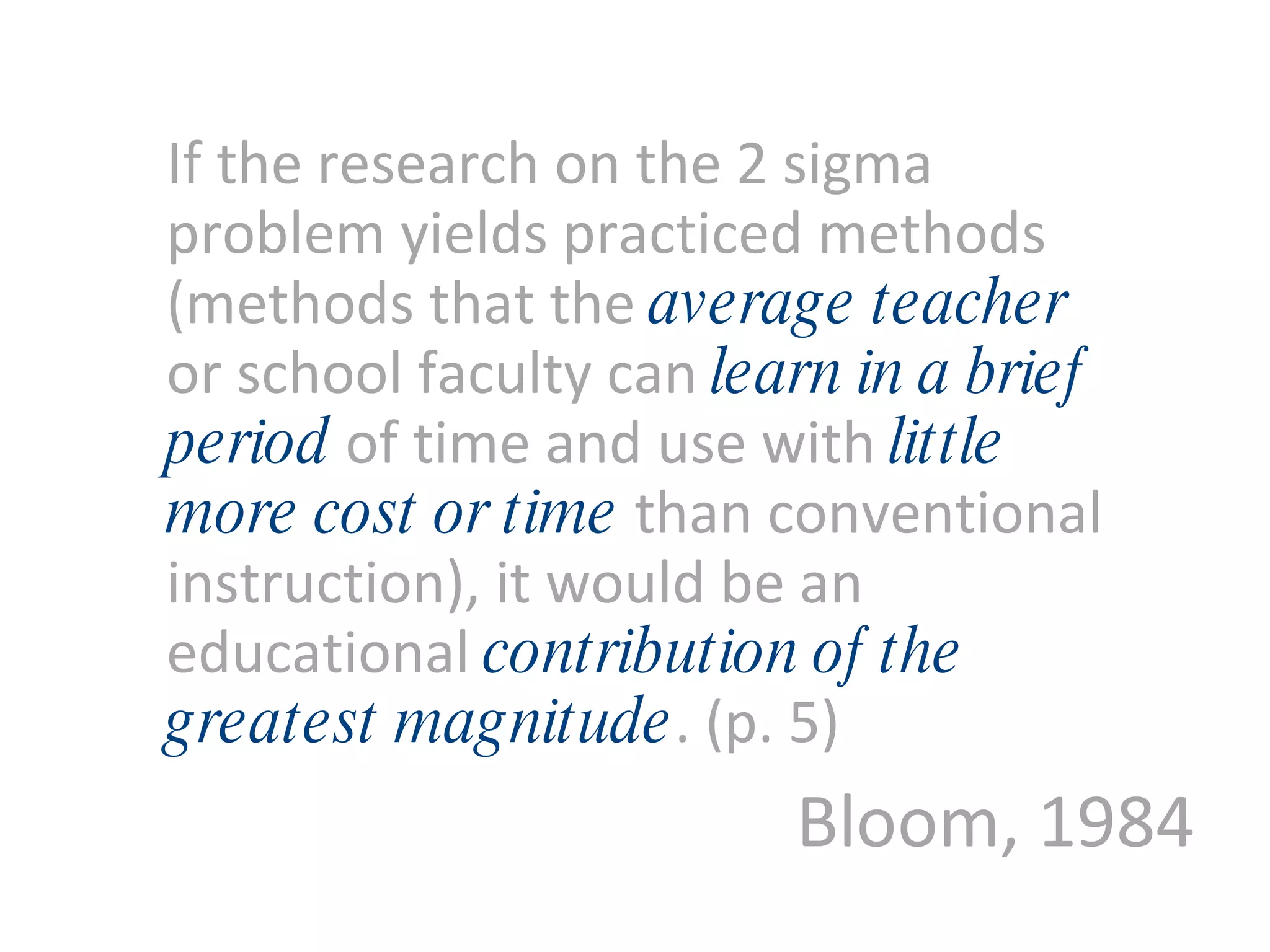 Bloom, 1984 If the research on the 2 sigma problem yields practiced methods (methods that the  average teacher   or school faculty can  learn in a brief period   of time and use with   little more cost or time   than conventional instruction), it would be an educational   contribution of the greatest magnitude . (p. 5) 