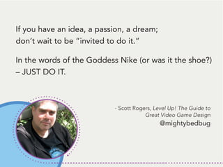 If you have an idea, a passion, a dream;
don’t wait to be ”invited to do it.”
In the words of the Goddess Nike (or was it the shoe?)
– JUST DO IT.
- Scott Rogers, Level Up! The Guide to
Great Video Game Design
@mightybedbug
 