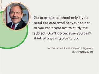 Go to graduate school only if you
need the credential for your career
or you can’t bear not to study the
subject. Don’t go because you can’t
think of anything else to do.
- Arthur Levine, Generation on a Tightrope
@ArthurELevine
 