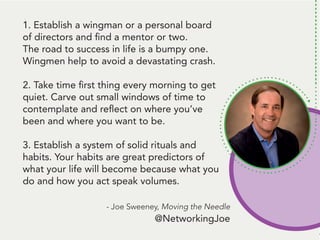 People remember. And, people like to talk
about themselves. Be the person that gets
them to talk about themself* and... they’ll
remember you.
*Ok, here’s the deal: Get them to tell you
something that’s challenging to them.
THEN, follow up with some information
they can use to handle that challenge.
Talk about a way to be remembered!
1. Establish a wingman or a personal board
of directors and find a mentor or two.
The road to success in life is a bumpy one.
Wingmen help to avoid a devastating crash.
2. Take time first thing every morning to get
quiet. Carve out small windows of time to
contemplate and reflect on where you’ve
been and where you want to be.
3. Establish a system of solid rituals and
habits. Your habits are great predictors of
what your life will become because what you
do and how you act speak volumes.
- Joe Sweeney, Moving the Needle
@NetworkingJoe
 
