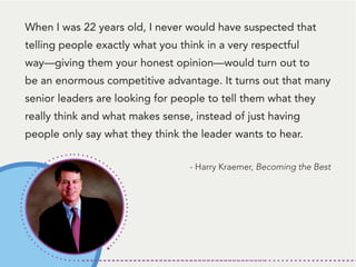 When I was 22 years old, I never would have suspected that
telling people exactly what you think in a very respectful
way—giving them your honest opinion—would turn out to
be an enormous competitive advantage. It turns out that many
senior leaders are looking for people to tell them what they
really think and what makes sense, instead of just having
people only say what they think the leader wants to hear.
- Harry Kraemer, Becoming the Best
 